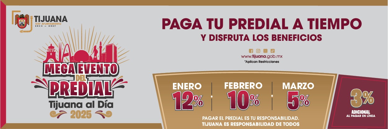 Mega Evento del Predial, Tijuana al Día, 2025. Paga tu predial a tiempo y disfruta los beneficios. 12% de descuento en enero, 10% en febrero, 5% en marzo. 3% adicional por pagar en línea, en pagos, punto Tijuana, punto Gob, punto MX. Pagar el predial es tu responsabilidad. Vigésimoquinto Ayuntaminto de Tijuana, responsabilidad de todos.